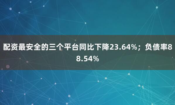 配资最安全的三个平台同比下降23.64%；负债率88.54%