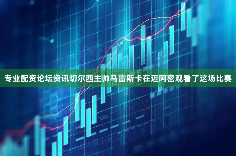 专业配资论坛资讯切尔西主帅马雷斯卡在迈阿密观看了这场比赛
