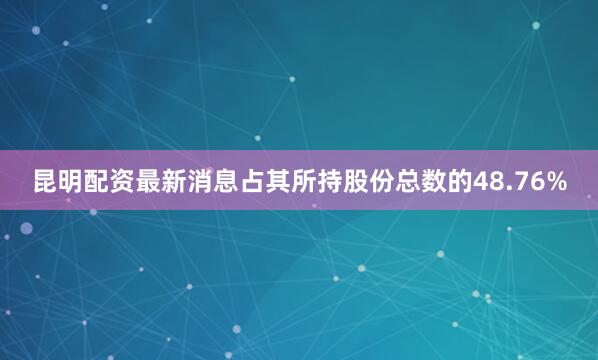 昆明配资最新消息占其所持股份总数的48.76%