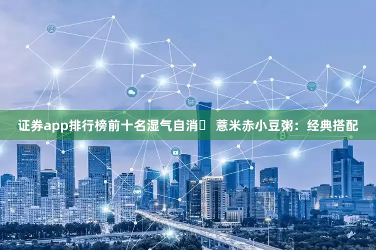 证券app排行榜前十名湿气自消✅ 薏米赤小豆粥：经典搭配