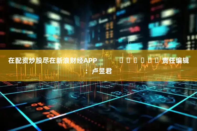 在配资炒股尽在新浪财经APP            						责任编辑：卢昱君