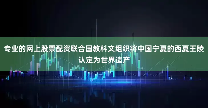 专业的网上股票配资联合国教科文组织将中国宁夏的西夏王陵认定为世界遗产