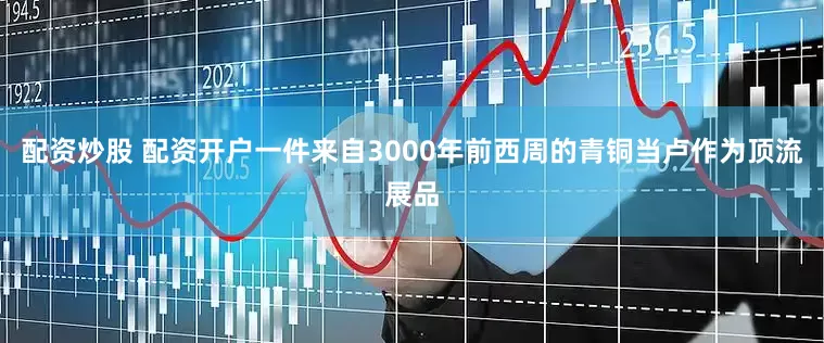 配资炒股 配资开户一件来自3000年前西周的青铜当卢作为顶流展品