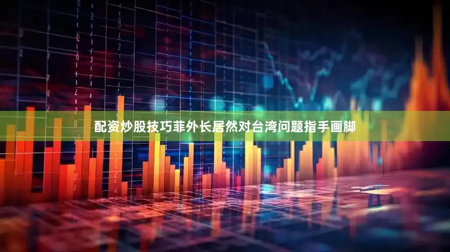 配资炒股技巧菲外长居然对台湾问题指手画脚
