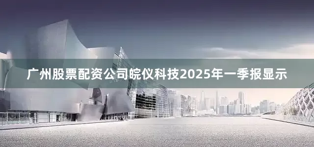 广州股票配资公司皖仪科技2025年一季报显示