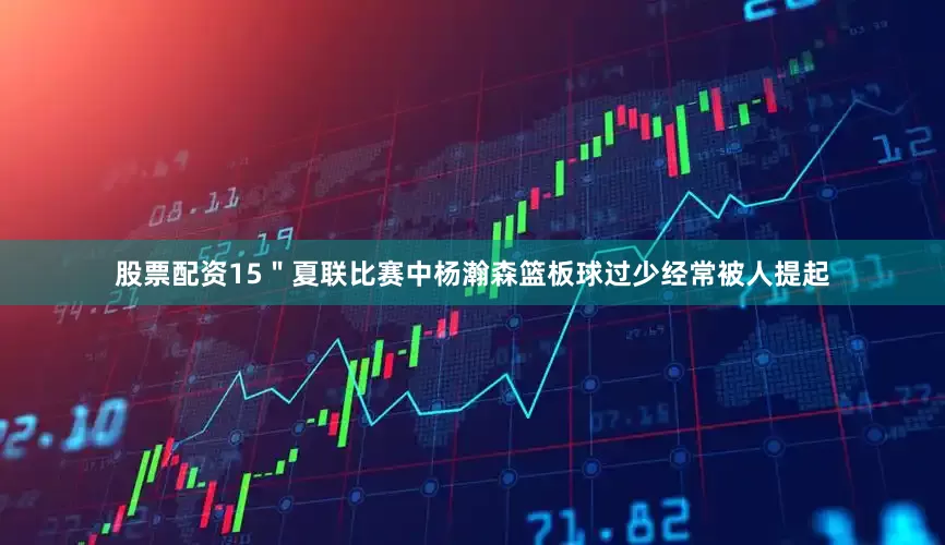 股票配资15＂夏联比赛中杨瀚森篮板球过少经常被人提起
