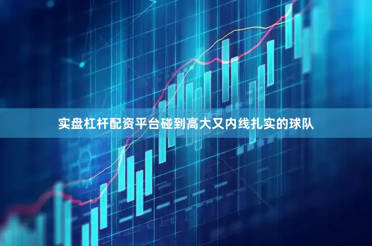 实盘杠杆配资平台碰到高大又内线扎实的球队