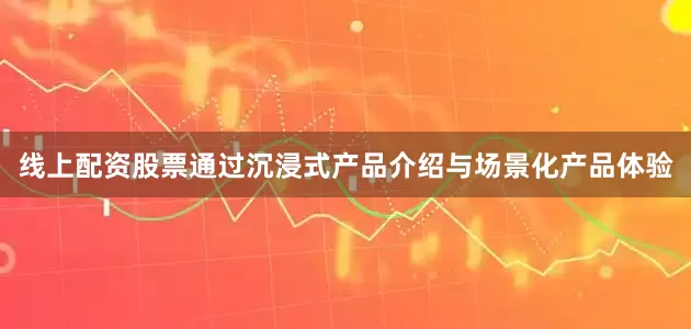 线上配资股票通过沉浸式产品介绍与场景化产品体验