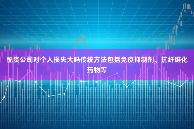 配资公司对个人损失大吗传统方法包括免疫抑制剂、抗纤维化药物等