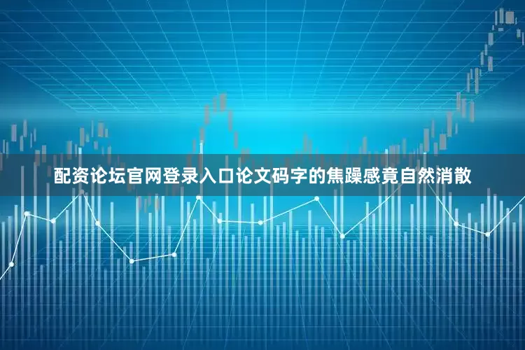 配资论坛官网登录入口论文码字的焦躁感竟自然消散