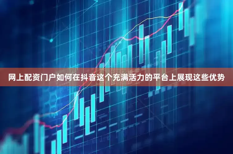 网上配资门户如何在抖音这个充满活力的平台上展现这些优势