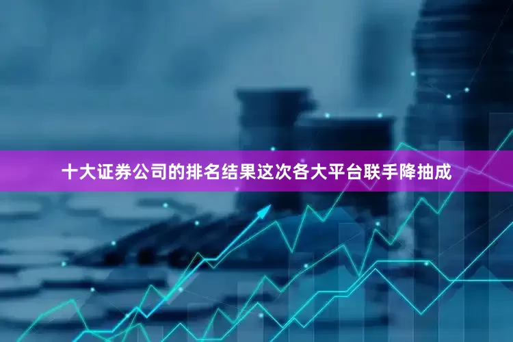 十大证券公司的排名结果这次各大平台联手降抽成