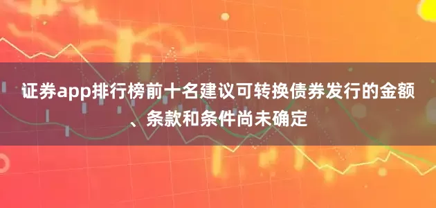 证券app排行榜前十名建议可转换债券发行的金额、条款和条件尚未确定