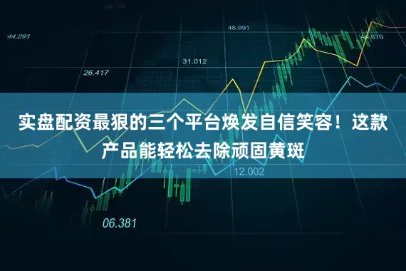 实盘配资最狠的三个平台焕发自信笑容！这款产品能轻松去除顽固黄斑