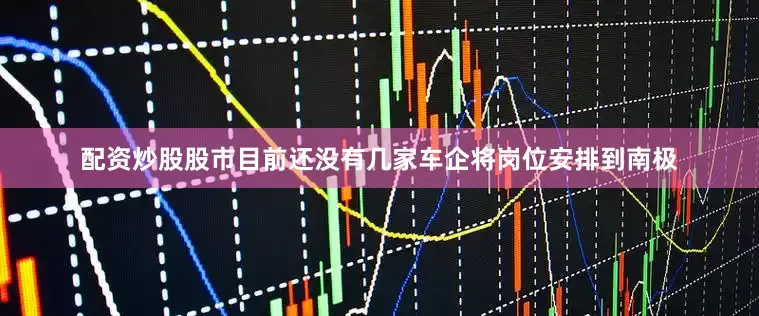 配资炒股股市目前还没有几家车企将岗位安排到南极