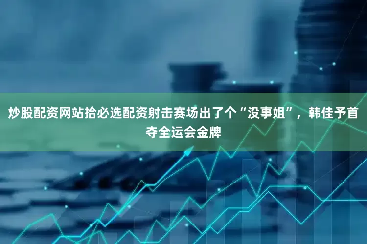 炒股配资网站拾必选配资射击赛场出了个“没事姐”，韩佳予首夺全运会金牌